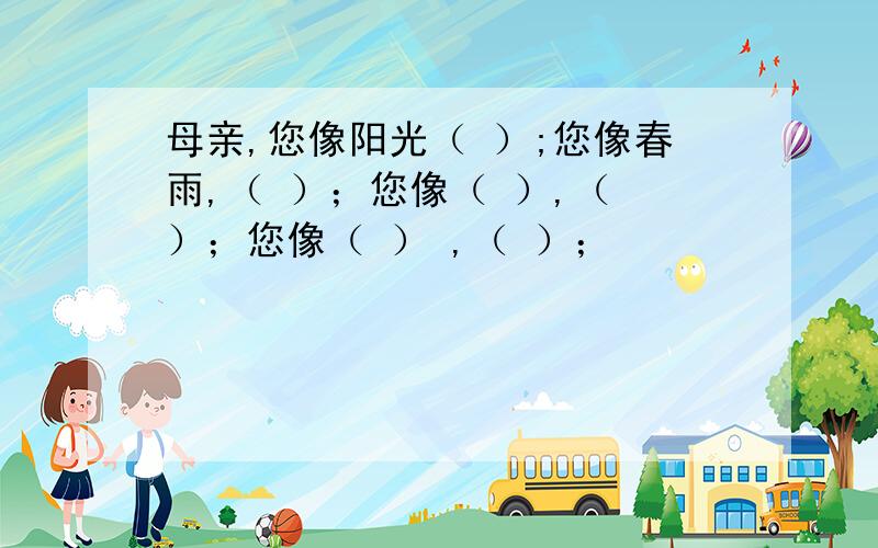 母亲,您像阳光（ ）;您像春雨,（ ）；您像（ ）,（ ）；您像（ ） ,（ ）；