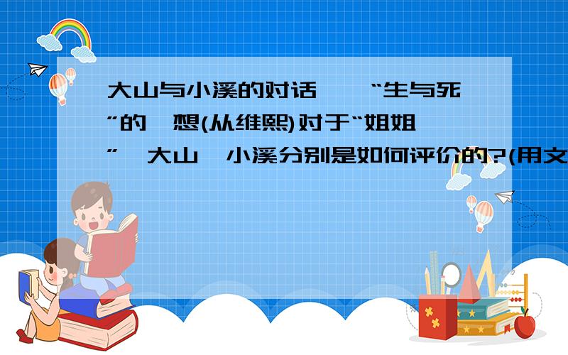 大山与小溪的对话——“生与死”的遐想(从维熙)对于“姐姐”,大山、小溪分别是如何评价的?(用文中原句回答