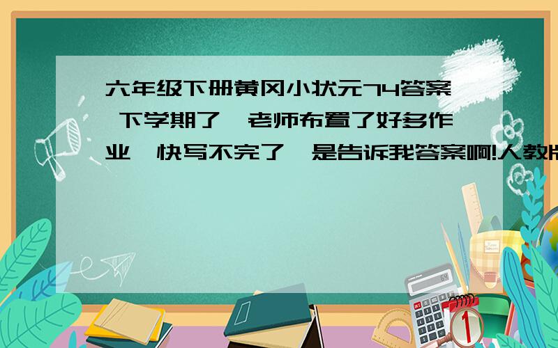 六年级下册黄冈小状元74答案 下学期了,老师布置了好多作业,快写不完了,是告诉我答案啊!人教版的.