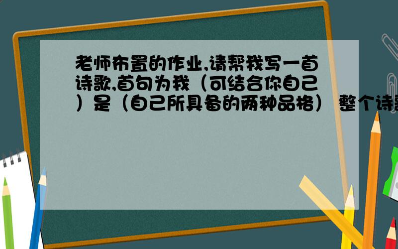 老师布置的作业,请帮我写一首诗歌,首句为我（可结合你自己）是（自己所具备的两种品格） 整个诗歌的形老师布置的作业,请帮我写一首诗歌,首句为我（可结合你自己）是（自己所具备的