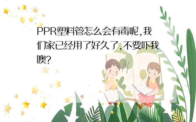 PPR塑料管怎么会有毒呢,我们家已经用了好久了,不要吓我噢?