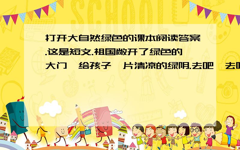 打开大自然绿色的课本阅读答案.这是短文.祖国敞开了绿色的大门,给孩子一片清凉的绿阴.去吧,去呼吸山水间芬芳的空气,去吧,去打开大自然绿色的课本.让明亮的眼睛 去发现翠竹的挺拔,松柏