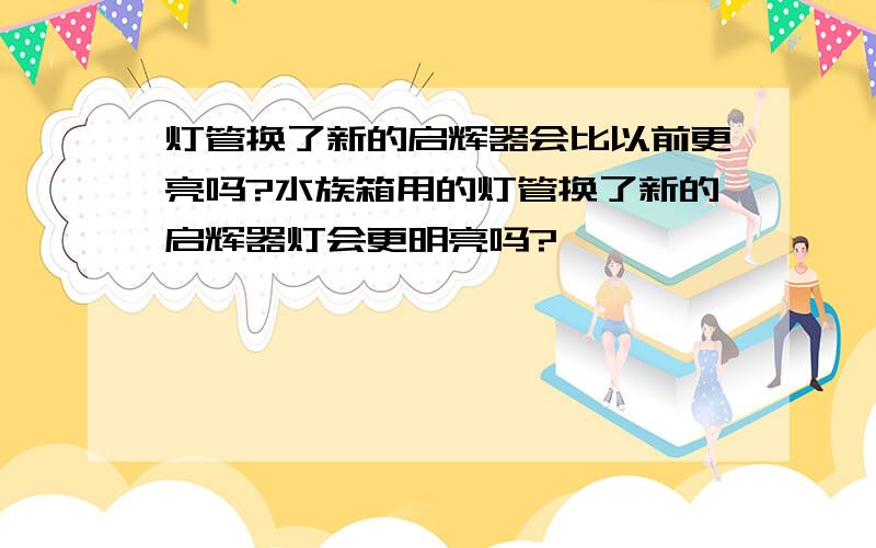 灯管换了新的启辉器会比以前更亮吗?水族箱用的灯管换了新的启辉器灯会更明亮吗?