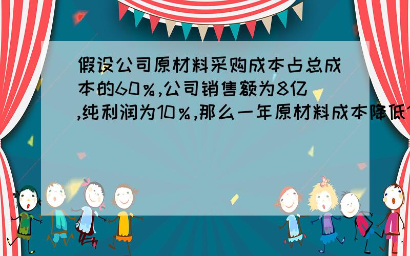 假设公司原材料采购成本占总成本的60％,公司销售额为8亿,纯利润为10％,那么一年原材料成本降低1％时相当于获取净利润比率是多少?