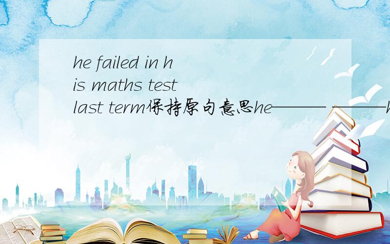 he failed in his maths test last term保持原句意思he——— ———his maths test last termhe —— —— ——his mathstest last term