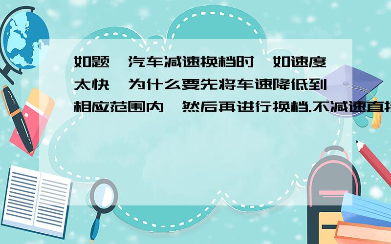 如题,汽车减速换档时,如速度太快,为什么要先将车速降低到相应范围内,然后再进行换档.不减速直接换档降低档位,有什么危害吗?