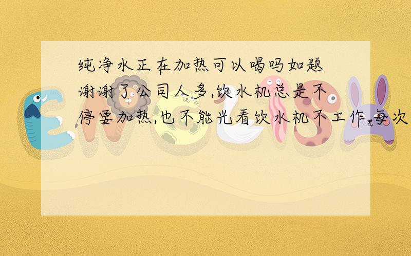 纯净水正在加热可以喝吗如题 谢谢了公司人多,饮水机总是不停要加热,也不能光看饮水机不工作,每次看的时候都是正在加热,而一天喝的受不了,直接喝正在加热的纯净水有问题吗?