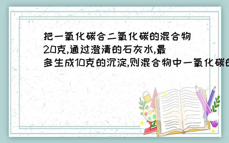 把一氧化碳合二氧化碳的混合物20克,通过澄清的石灰水,最多生成10克的沉淀,则混合物中一氧化碳的质量是多克?