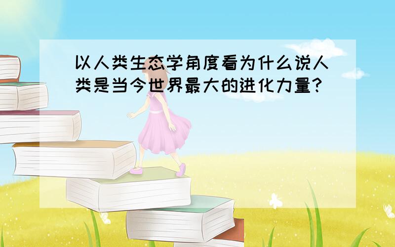 以人类生态学角度看为什么说人类是当今世界最大的进化力量?