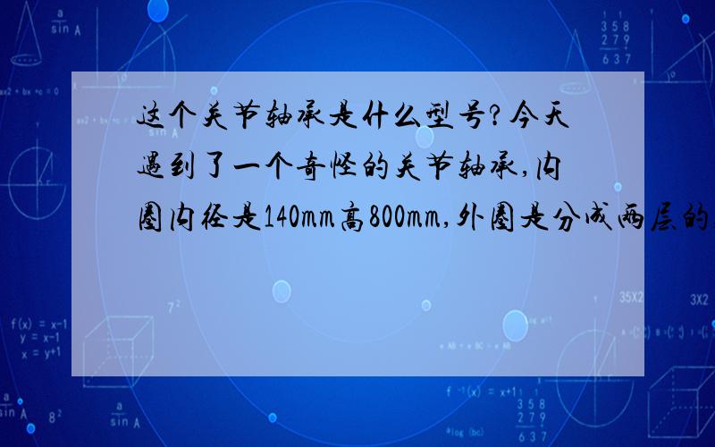 这个关节轴承是什么型号?今天遇到了一个奇怪的关节轴承,内圈内径是140mm高800mm,外圈是分成两层的,高度分别是40mm,外径约200mm(裂开了,测量不准),找了许多地方都没有得卖.这是什么型号的轴