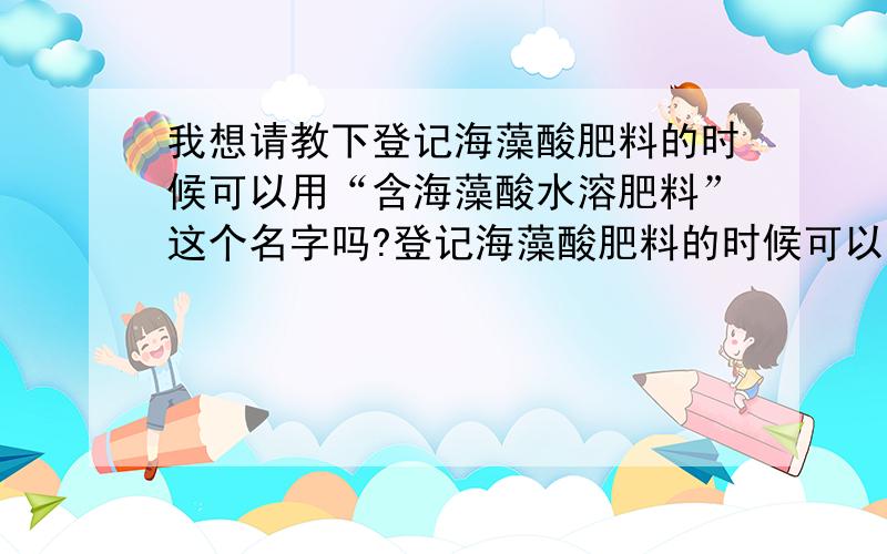 我想请教下登记海藻酸肥料的时候可以用“含海藻酸水溶肥料”这个名字吗?登记海藻酸肥料的时候可以用“含海藻酸水溶肥料”这个名字吗?我在国家化肥质量监督检验中心怎么找不到这个