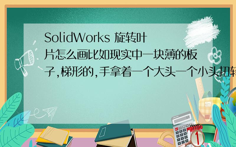 SolidWorks 旋转叶片怎么画比如现实中一块薄的板子,梯形的,手拿着一个大头一个小头扭转,形成一个类似风扇叶片的旋转体,现在我想把它画出来,怎么画,  注意是梯形的额,扭曲后一头是长边,一