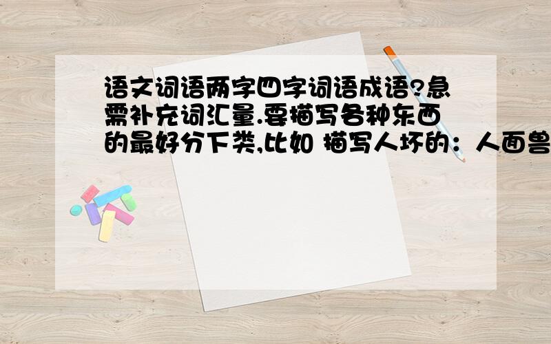 语文词语两字四字词语成语?急需补充词汇量.要描写各种东西的最好分下类,比如 描写人坏的：人面兽心·····描写美景的：········