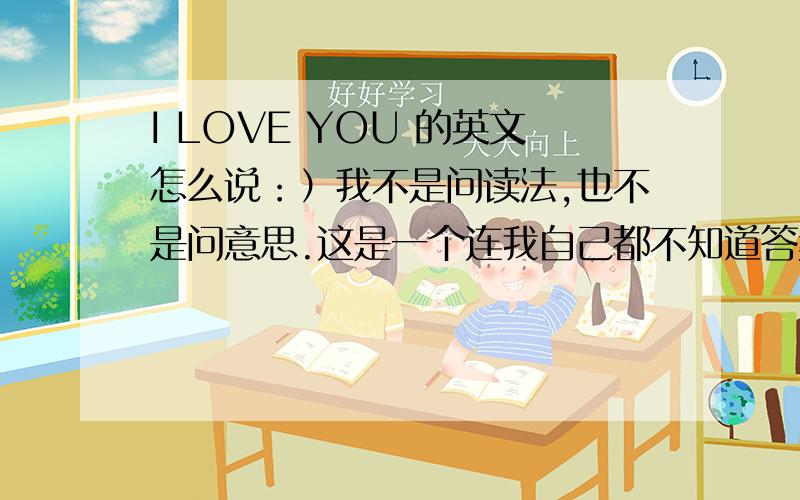 I LOVE YOU 的英文怎么说：）我不是问读法,也不是问意思.这是一个连我自己都不知道答案的问题.