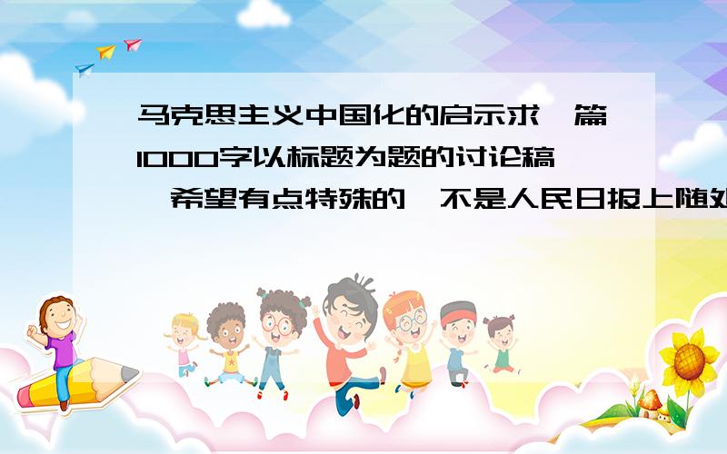 马克思主义中国化的启示求一篇1000字以标题为题的讨论稿,希望有点特殊的,不是人民日报上随处可见的那种,写点“真实感受”.