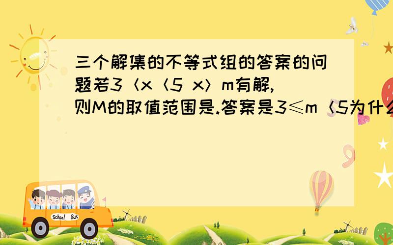 三个解集的不等式组的答案的问题若3＜x＜5 x＞m有解,则M的取值范围是.答案是3≤m＜5为什么呢?老师说M必须满足3小于X小于5，为什么？