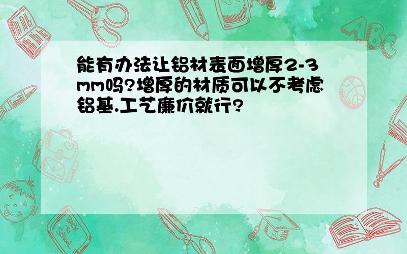 能有办法让铝材表面增厚2-3mm吗?增厚的材质可以不考虑铝基.工艺廉价就行?