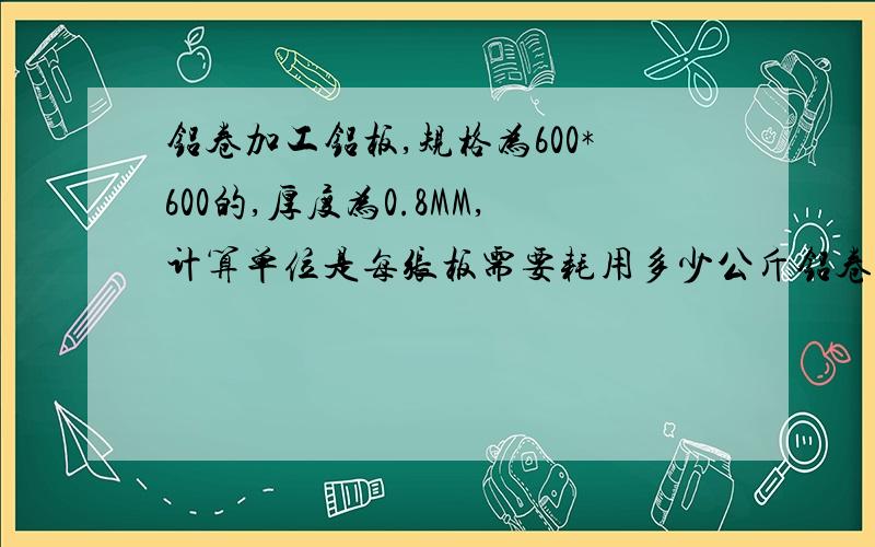 铝卷加工铝板,规格为600*600的,厚度为0.8MM,计算单位是每张板需要耗用多少公斤铝卷?损耗是多少?