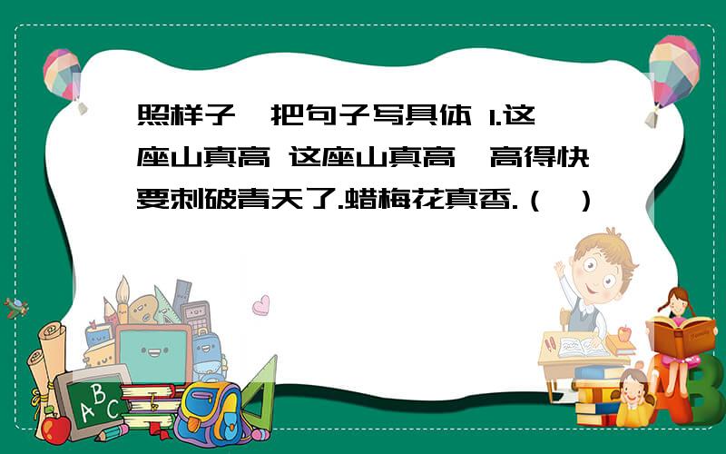 照样子,把句子写具体 1.这座山真高 这座山真高,高得快要刺破青天了.蜡梅花真香.（ ）