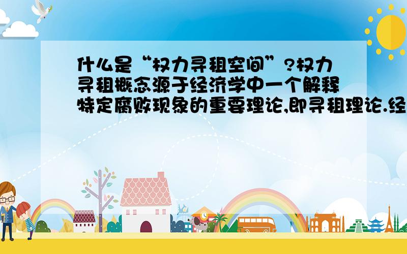 什么是“权力寻租空间”?权力寻租概念源于经济学中一个解释特定腐败现象的重要理论,即寻租理论.经济学意义上的寻租指利用垄断地位获得超过竞争价格的高额回报.在80年代后尤其指政府