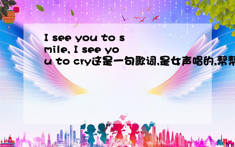 I see you to smile, I see you to cry这是一句歌词,是女声唱的,帮帮忙...