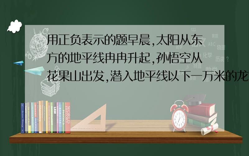 用正负表示的题早晨,太阳从东方的地平线冉冉升起,孙悟空从花果山出发,潜入地平线以下一万米的龙宫,向龙王借了一根金箍棒,飞行比地面高十万八千米的天宫.在这段文字中,有三个数据,用