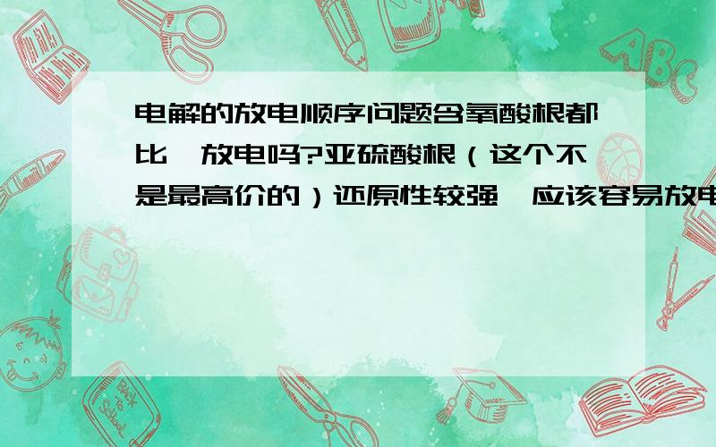 电解的放电顺序问题含氧酸根都比一放电吗?亚硫酸根（这个不是最高价的）还原性较强,应该容易放电吧 ,.,重铬酸根氧化性强是否也应先放电呢（可一般都是氢离子放电）?