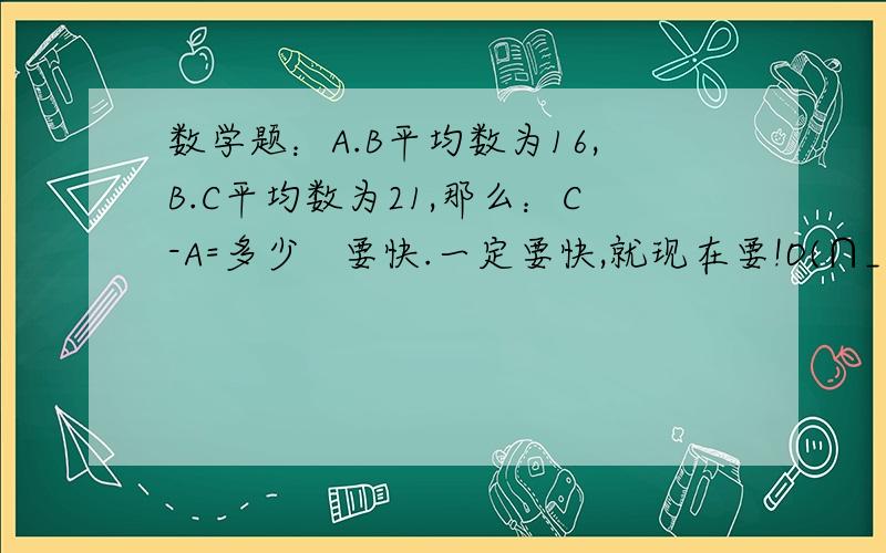 数学题：A.B平均数为16,B.C平均数为21,那么：C-A=多少   要快.一定要快,就现在要!O(∩_∩)O谢谢要有条理。详细点