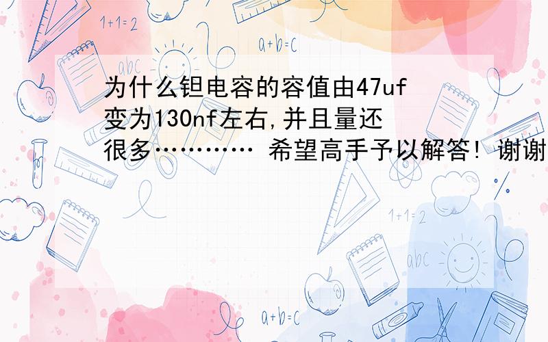 为什么钽电容的容值由47uf变为130nf左右,并且量还很多………… 希望高手予以解答! 谢谢…极性是没有错的……因为电容是是贴在PCB上的……在测量的时候发现容值偏小的……