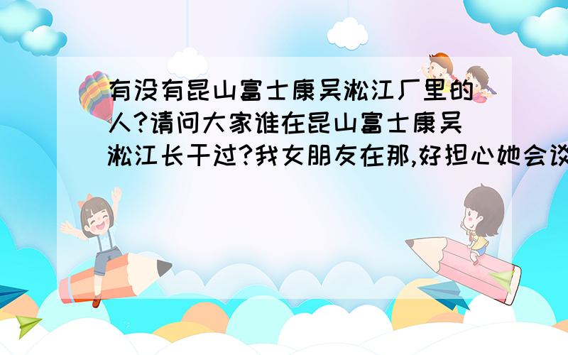 有没有昆山富士康吴淞江厂里的人?请问大家谁在昆山富士康吴淞江长干过?我女朋友在那,好担心她会谈别的男朋友!也不知里面到底什么情况,女孩子是不是很容易被骗?