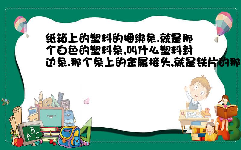 纸箱上的塑料的捆绑条.就是那个白色的塑料条,叫什么塑料封边条.那个条上的金属接头,就是铁片的那个.专门生产那个铁片的机器有么.叫什么》?