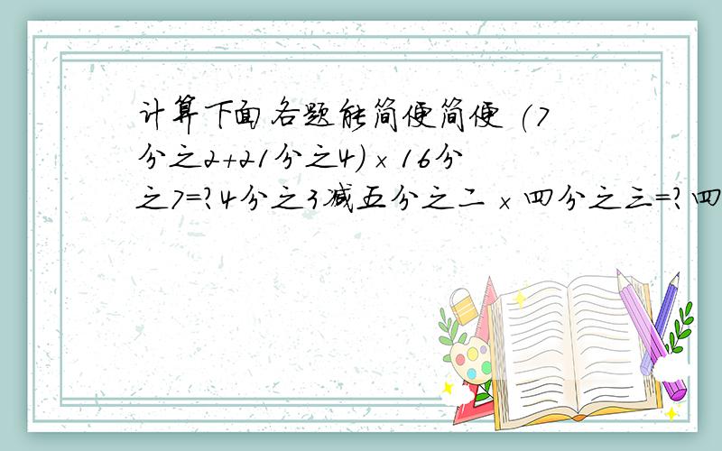 计算下面各题能简便简便 (7分之2+21分之4)×16分之7=?4分之3减五分之二×四分之三=?四分之三×五分之四＋三分之一×二分之十五