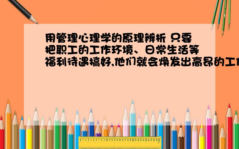 用管理心理学的原理辨析 只要把职工的工作环境、日常生活等福利待遇搞好,他们就会焕发出高昂的工作积极性.