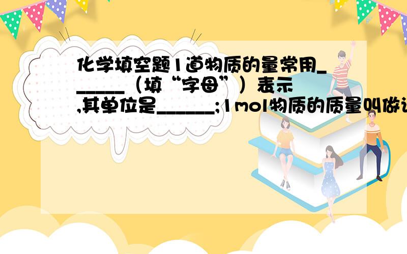 化学填空题1道物质的量常用______（填“字母”）表示,其单位是______;1mol物质的质量叫做该物质的______,其单位是________,符号为_________,常用_______(填“字母”）表示.每摩尔物质含_________个微粒.