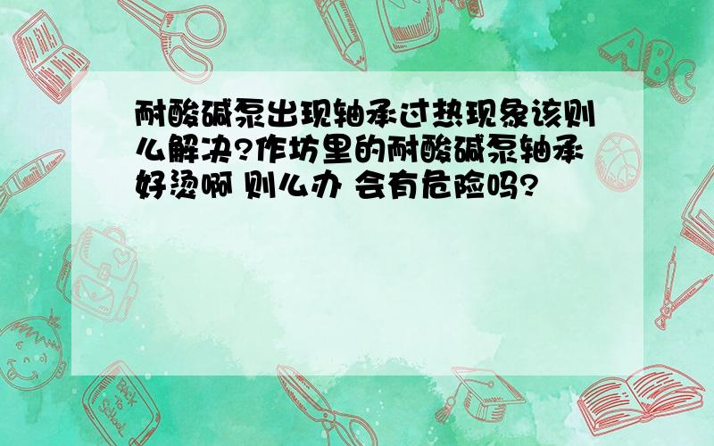 耐酸碱泵出现轴承过热现象该则么解决?作坊里的耐酸碱泵轴承好烫啊 则么办 会有危险吗?