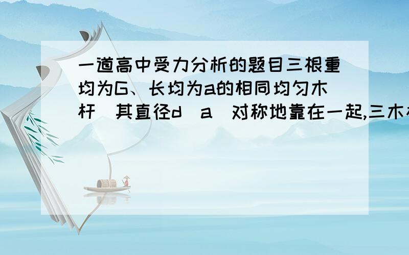 一道高中受力分析的题目三根重均为G、长均为a的相同均匀木杆（其直径d≪a）对称地靠在一起,三木杆底端间均相距a,求：（1）A杆顶端所受作用力的大小和方向,（2）若有一重为G的人坐在