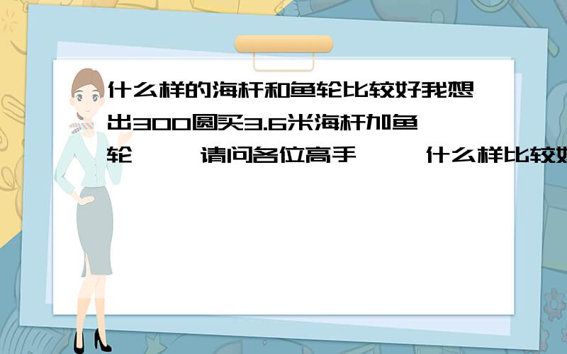 什么样的海杆和鱼轮比较好我想出300圆买3.6米海杆加鱼轮     请问各位高手     什么样比较好   愿闻其详!   谢谢!