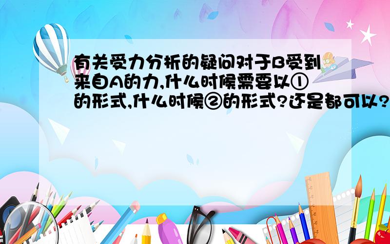 有关受力分析的疑问对于B受到来自A的力,什么时候需要以①的形式,什么时候②的形式?还是都可以?和有无摩擦力有关吗?做题的时候我老是搞不清楚,情分析一下,thank U.