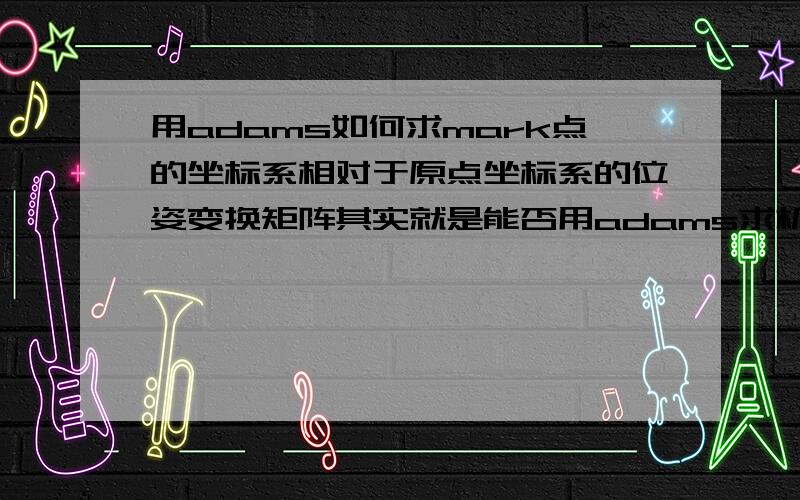 用adams如何求mark点的坐标系相对于原点坐标系的位姿变换矩阵其实就是能否用adams求机器人的末端对坐标原点的位姿变换