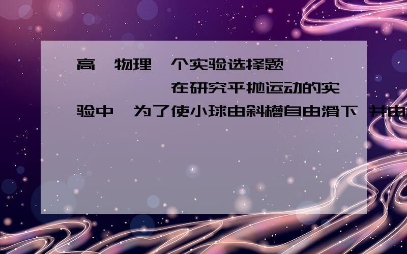 高一物理一个实验选择题>>>>>>>>在研究平抛运动的实验中,为了使小球由斜槽自由滑下 并由O点开始做平抛运动,下面哪些做法可以减小实验误差_____(可多选)A使用密度大 体积小的钢球B尽量减小