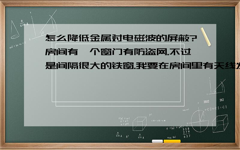 怎么降低金属对电磁波的屏蔽?房间有一个窗门有防盗网.不过是间隔很大的铁窗.我要在房间里有天线发射信号.怎么降低窗门上铁窗对电磁波的干扰?