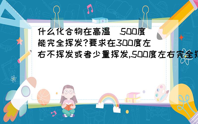 什么化合物在高温（500度）能完全挥发?要求在300度左右不挥发或者少量挥发,500度左右完全挥发,无残留．我是放在电炉里烧的