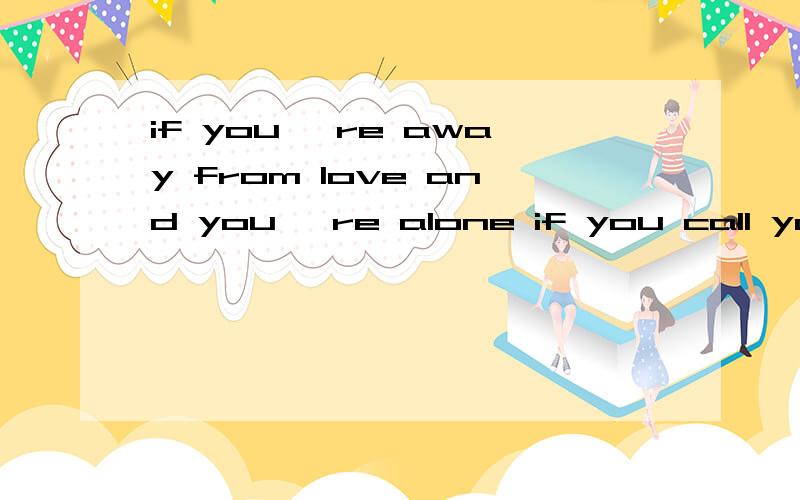 if you 're away from love and you 're alone if you call your friends and nobody 's home 这段话怎...if you 're away from love and you 're alone if you call your friends and nobody 's home 这段话怎么翻译是什么?