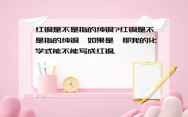 红铜是不是指的纯铜?红铜是不是指的纯铜,如果是,那我的化学式能不能写成红铜.