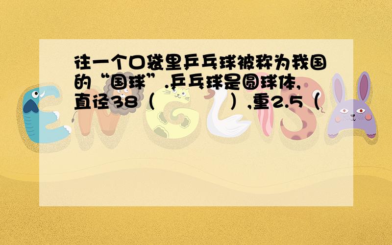 往一个口袋里乒乓球被称为我国的“国球”.乒乓球是圆球体,直径38（　　　　）,重2.5（　　　　）桌面长2.74(          )宽1.525(          ),距离地面76（          ）填单位名称一定要快