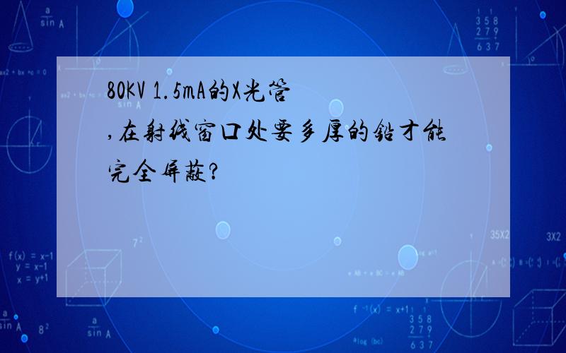 80KV 1.5mA的X光管,在射线窗口处要多厚的铅才能完全屏蔽?