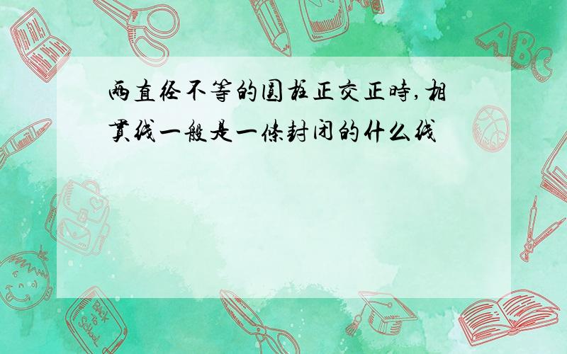 两直径不等的圆柱正交正时,相贯线一般是一条封闭的什么线