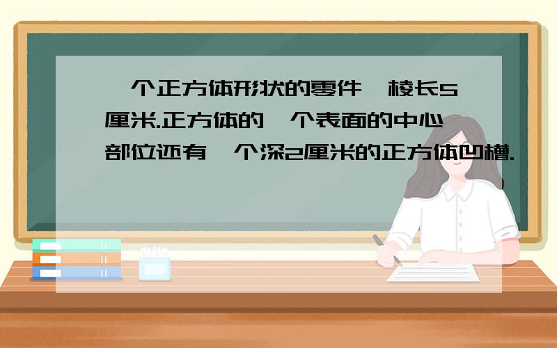 一个正方体形状的零件,棱长5厘米.正方体的一个表面的中心部位还有一个深2厘米的正方体凹槽.