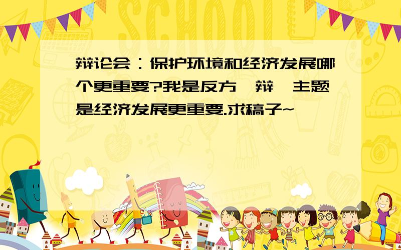 辩论会：保护环境和经济发展哪个更重要?我是反方一辩,主题是经济发展更重要.求稿子~