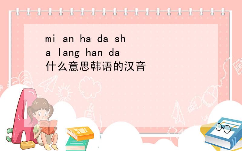 mi an ha da sha lang han da 什么意思韩语的汉音